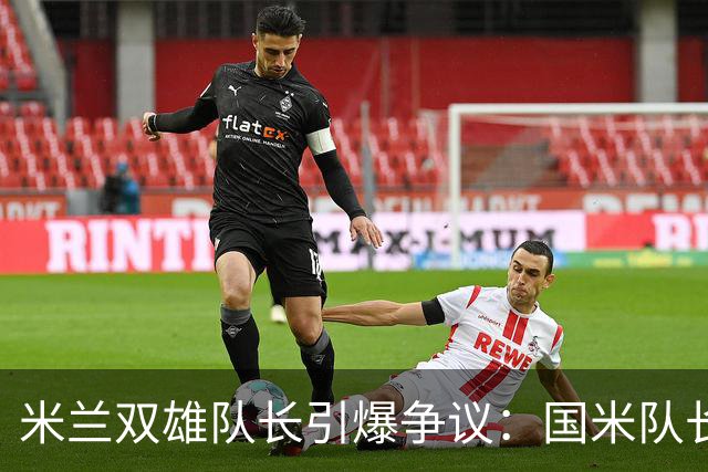 米兰双雄队长引爆争议：国米队长提前归队 米兰队长延长假期